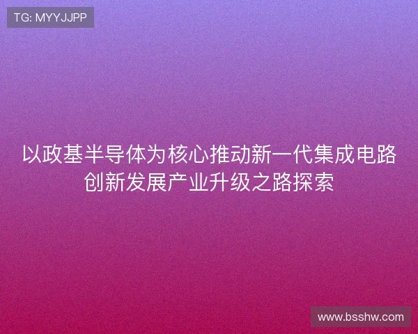 以政基半导体为核心推动新一代集成电路创新发展产业升级之路探索