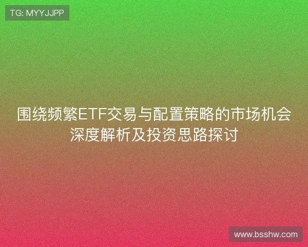 围绕频繁ETF交易与配置策略的市场机会深度解析及投资思路探讨
